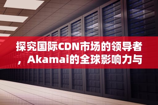 探究国际CDN市场的领导者，Akamai的全球影响力与未来展望，国外cdn公司
