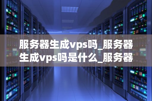 服务器生成vps吗_服务器生成vps吗是什么_服务器生成VPS的全面解析