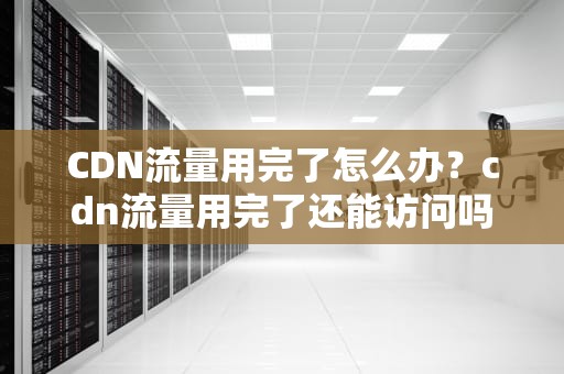 CDN流量用完了怎么办？cdn流量用完了还能访问吗