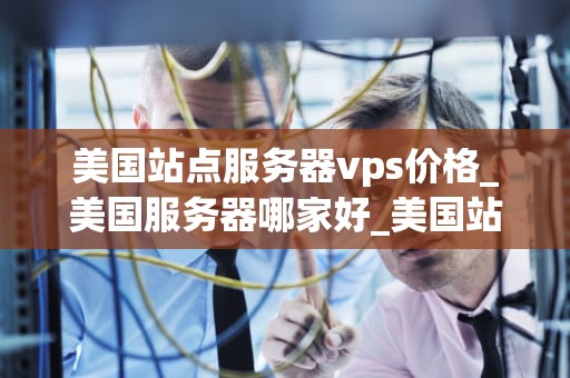 美国站点服务器vps价格_美国服务器哪家好_美国站点服务器VPS价格的全面分析