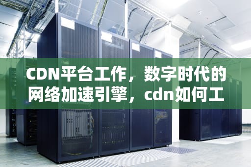 CDN平台工作，数字时代的网络加速引擎，cdn如何工作