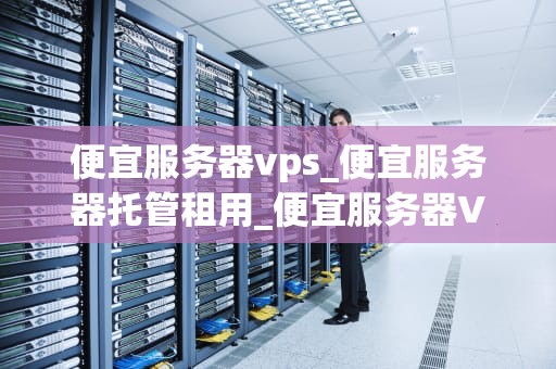 便宜服务器vps_便宜服务器托管租用_便宜服务器VPS的选择与使用
