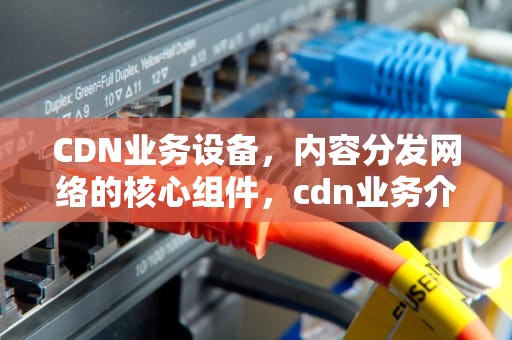 CDN业务设备，内容分发网络的核心组件，cdn业务介绍