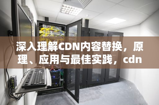 深入理解CDN内容替换，原理、应用与最佳实践，cdn切换工具