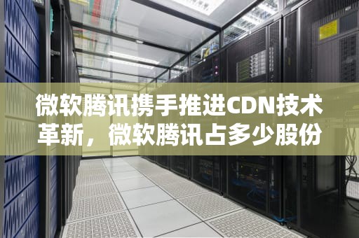 微软腾讯携手推进CDN技术革新，微软腾讯占多少股份