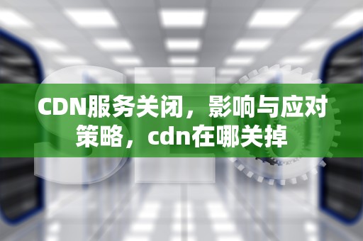 CDN服务关闭，影响与应对策略，cdn在哪关掉