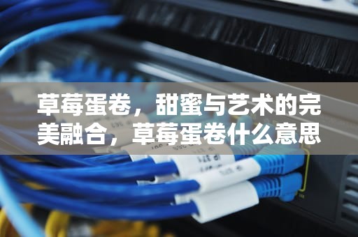 草莓蛋卷，甜蜜与艺术的完美融合，草莓蛋卷什么意思