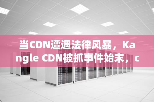 当CDN遭遇法律风暴，Kangle CDN被抓事件始末，cdn被抓