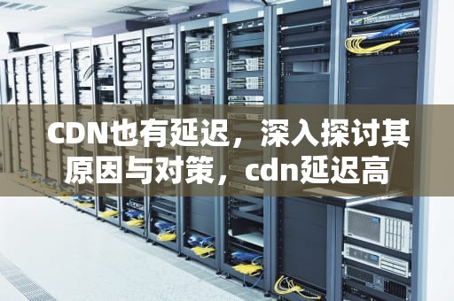 CDN也有延迟，深入探讨其原因与对策，cdn延迟高