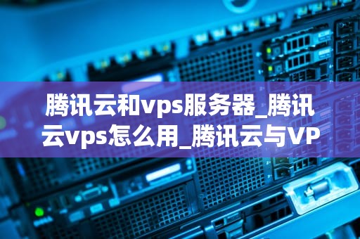 腾讯云和vps服务器_腾讯云vps怎么用_腾讯云与VPS服务器的全面比较
