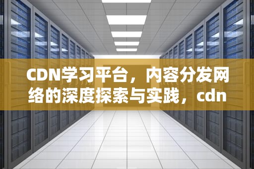 CDN学习平台，内容分发网络的深度探索与实践，cdn入门
