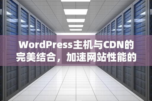 WordPress主机与CDN的完美结合，加速网站性能的关键，WordPress主机推荐