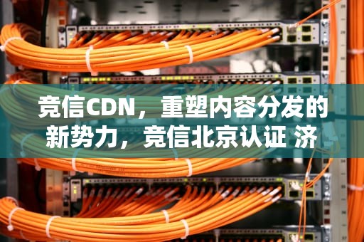 竞信CDN，重塑内容分发的新势力，竞信北京认证 济宁