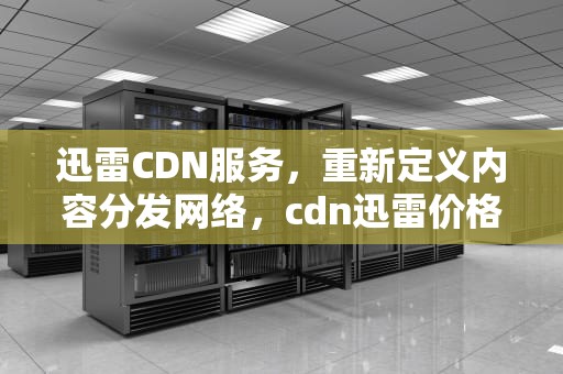 迅雷CDN服务，重新定义内容分发网络，cdn迅雷价格