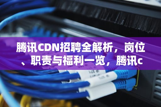腾讯CDN招聘全解析，岗位、职责与福利一览，腾讯cdn部门怎么样