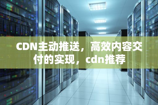 CDN主动推送，高效内容交付的实现，cdn推荐