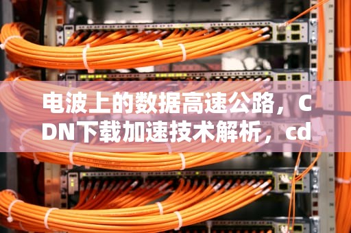 电波上的数据高速公路，CDN下载加速技术解析，cdn用什么下载