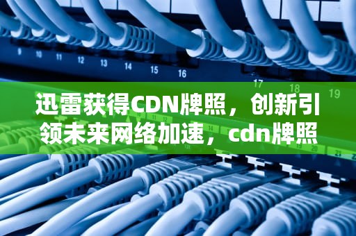 迅雷获得CDN牌照，创新引领未来网络加速，cdn牌照有什么好处