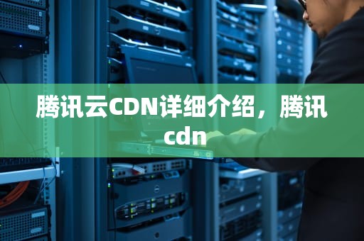 腾讯云CDN详细介绍，腾讯 cdn