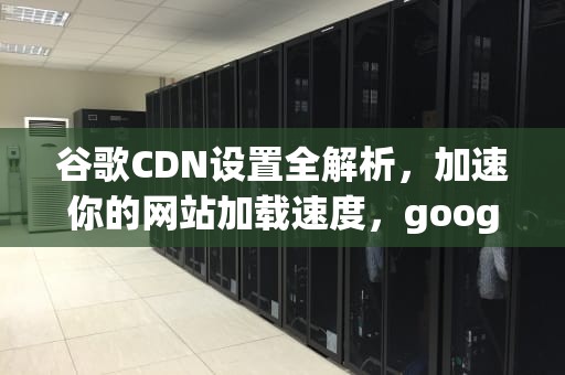 谷歌CDN设置全解析，加速你的网站加载速度，google cdn怎么用