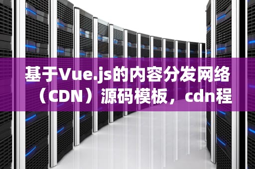 基于Vue.js的内容分发网络（CDN）源码模板，cdn程序源码