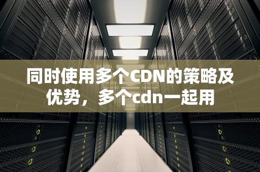 同时使用多个CDN的策略及优势，多个cdn一起用
