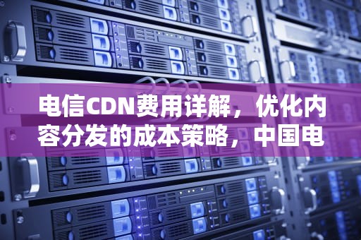 电信CDN费用详解，优化内容分发的成本策略，中国电信cdn计费方式有哪些