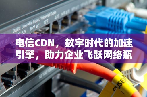 电信CDN，数字时代的加速引擎，助力企业飞跃网络瓶颈，电信开通国际漫游怎么开