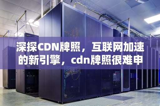 深探CDN牌照，互联网加速的新引擎，cdn牌照很难申请