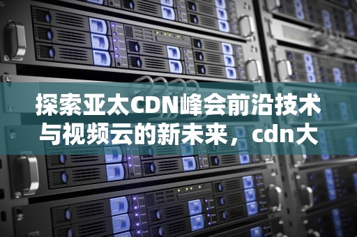 探索亚太CDN峰会前沿技术与视频云的新未来，cdn大会