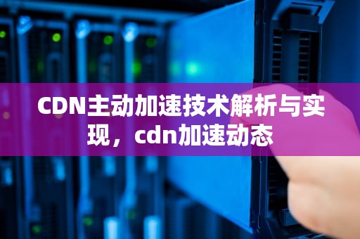 CDN主动加速技术解析与实现，cdn加速动态