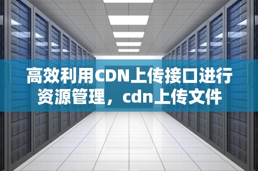 高效利用CDN上传接口进行资源管理，cdn上传文件