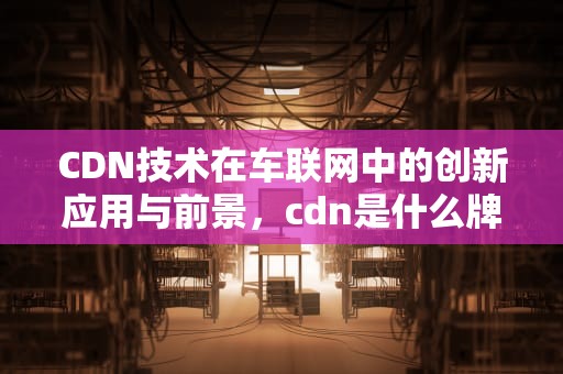 CDN技术在车联网中的创新应用与前景，cdn是什么牌子