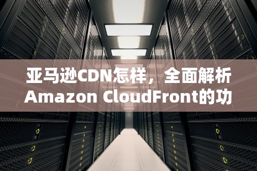 亚马逊CDN怎样，全面解析Amazon CloudFront的功能与优势，亚马逊cdn怎么用