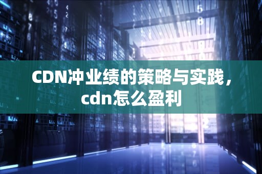 CDN冲业绩的策略与实践，cdn怎么盈利
