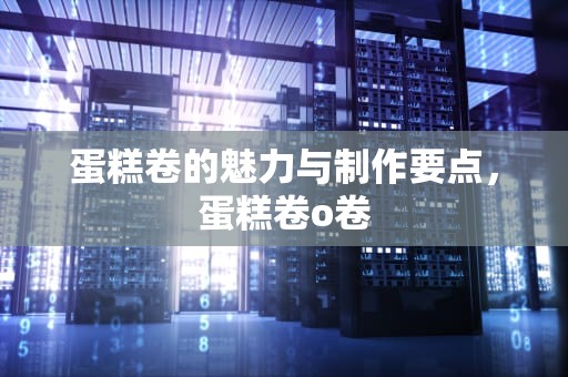 蛋糕卷的魅力与制作要点，蛋糕卷o卷