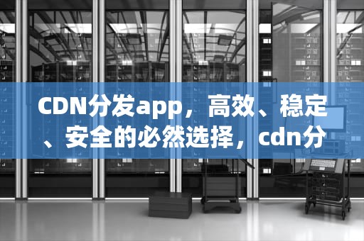 CDN分发app，高效、稳定、安全的必然选择，cdn分发apk文件