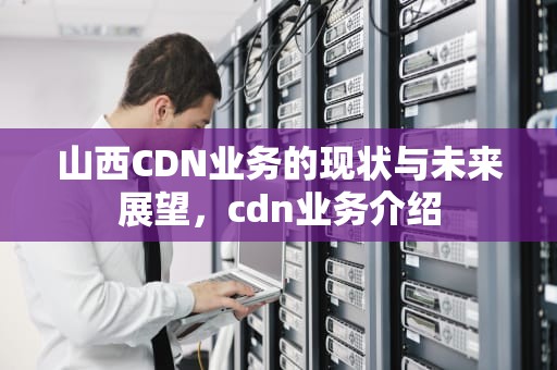山西CDN业务的现状与未来展望，cdn业务介绍