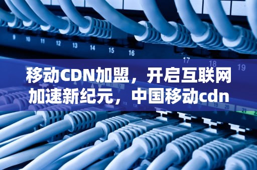 移动CDN加盟，开启互联网加速新纪元，中国移动cdn项目