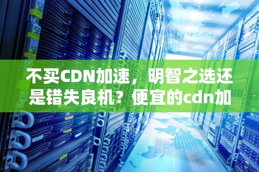 不买CDN加速，明智之选还是错失良机？便宜的cdn加速