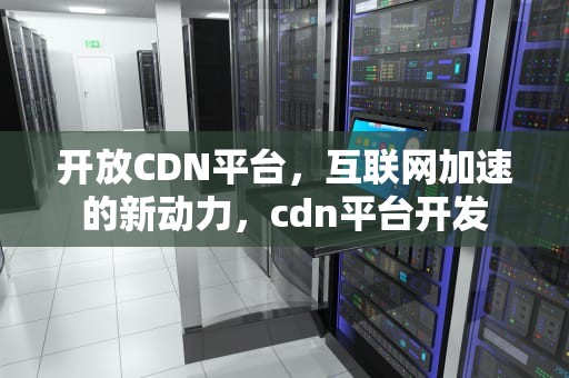 开放CDN平台，互联网加速的新动力，cdn平台开发