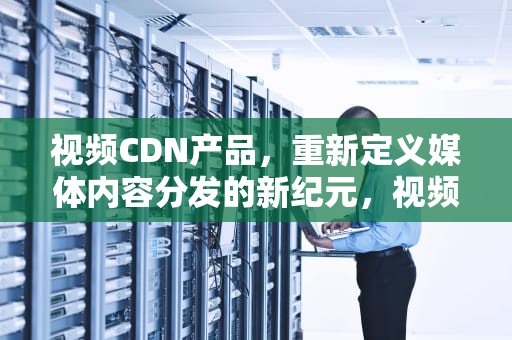 视频CDN产品，重新定义媒体内容分发的新纪元，视频cdn方案
