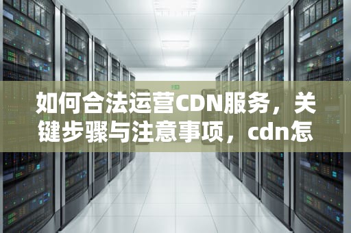 如何合法运营CDN服务，关键步骤与注意事项，cdn怎么合法拉多条宽带