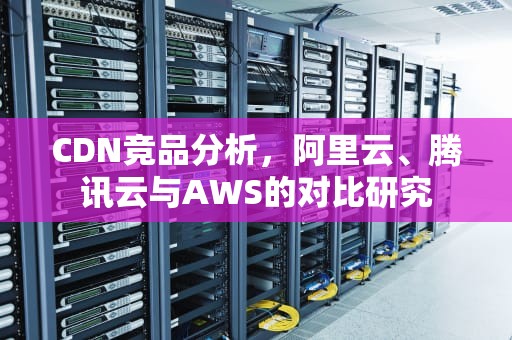 CDN竞品分析，阿里云、腾讯云与AWS的对比研究