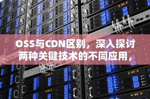 OSS与CDN区别，深入探讨两种关键技术的不同应用，oss和cdn区别