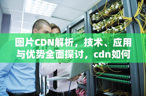 图片CDN解析，技术、应用与优势全面探讨，cdn如何解析