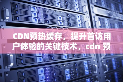 CDN预热缓存，提升首访用户体验的关键技术，cdn 预热
