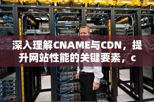 深入理解CNAME与CDN，提升网站性能的关键要素，cname和cdn