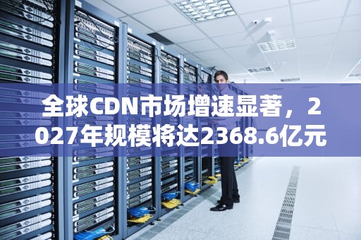全球CDN市场增速显著，2027年规模将达2368.6亿元，cdn市场规模