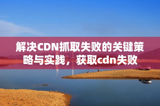 解决CDN抓取失败的关键策略与实践，获取cdn失败